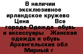 В наличии эксклюзивное ирландское кружево › Цена ­ 38 000 - Все города Одежда, обувь и аксессуары » Женская одежда и обувь   . Архангельская обл.,Мирный г.